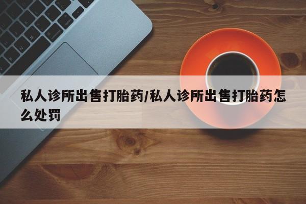 米非米索在线购微信私人诊所出售打胎药/私人诊所出售打胎药怎么处罚